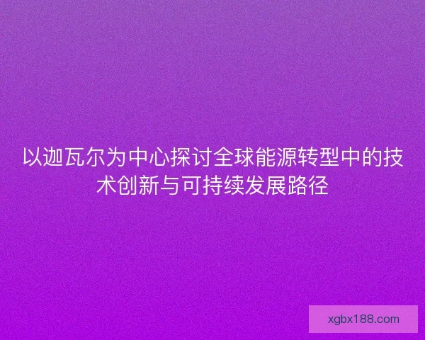以迦瓦尔为中心探讨全球能源转型中的技术创新与可持续发展路径