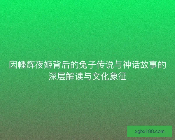 因幡辉夜姬背后的兔子传说与神话故事的深层解读与文化象征