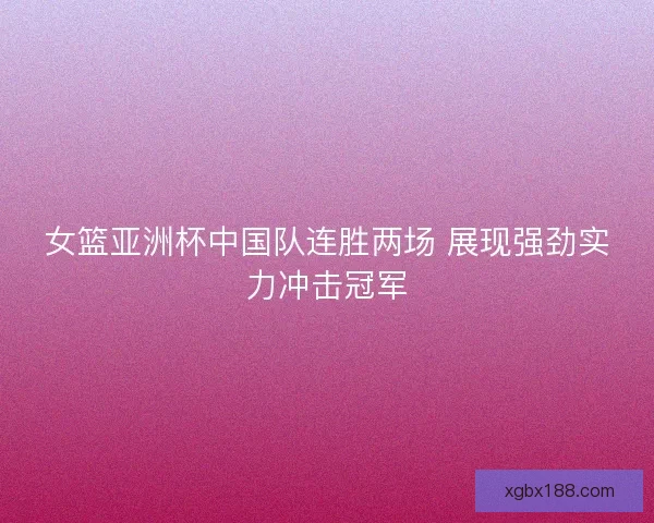 女篮亚洲杯中国队连胜两场 展现强劲实力冲击冠军