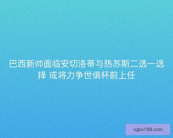 巴西新帅面临安切洛蒂与热苏斯二选一选择 或将力争世俱杯前上任