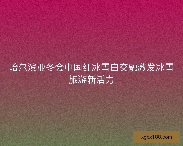 哈尔滨亚冬会中国红冰雪白交融激发冰雪旅游新活力