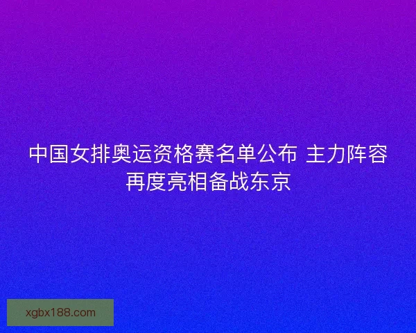 中国女排奥运资格赛名单公布 主力阵容再度亮相备战东京