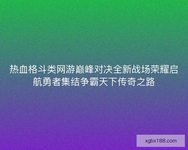 热血格斗类网游巅峰对决全新战场荣耀启航勇者集结争霸天下传奇之路