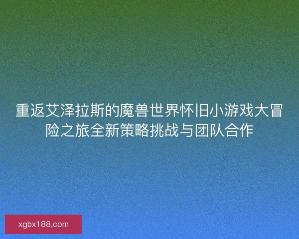 重返艾泽拉斯的魔兽世界怀旧小游戏大冒险之旅全新策略挑战与团队合作