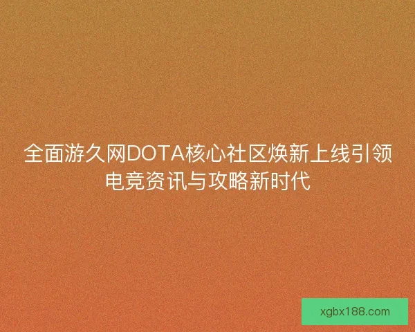 全面游久网DOTA核心社区焕新上线引领电竞资讯与攻略新时代