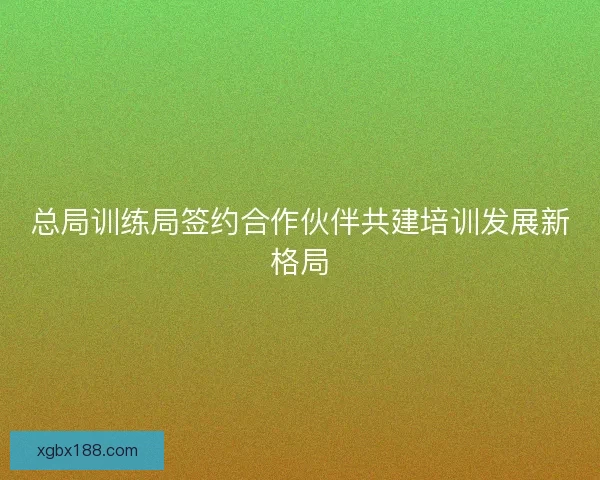 总局训练局签约合作伙伴共建培训发展新格局