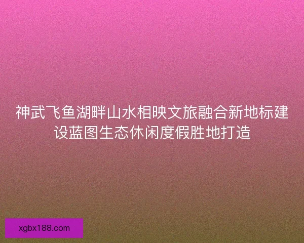 神武飞鱼湖畔山水相映文旅融合新地标建设蓝图生态休闲度假胜地打造